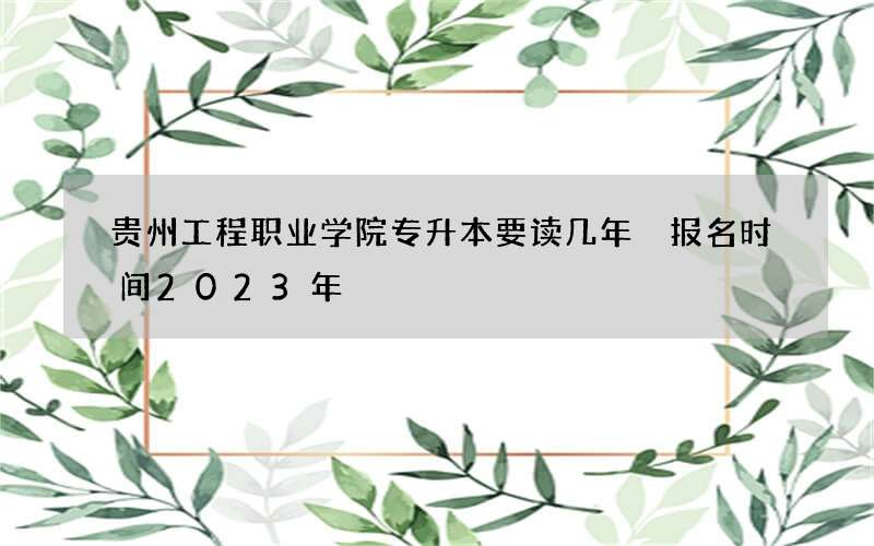 贵州工程职业学院专升本要读几年 报名时间2023年